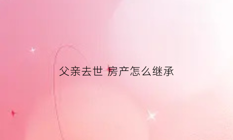 父亲去世房产怎么继承(父亲过世房产继承怎么办理)